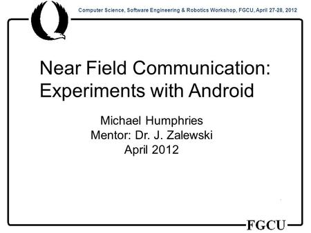 Computer Science, Software Engineering & Robotics Workshop, FGCU, April 27-28, 2012 Near Field Communication: Experiments with Android Michael Humphries.