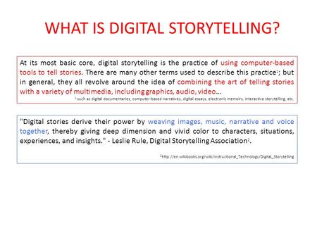 WHAT IS DIGITAL STORYTELLING? Digital stories derive their power by weaving images, music, narrative and voice together, thereby giving deep dimension.