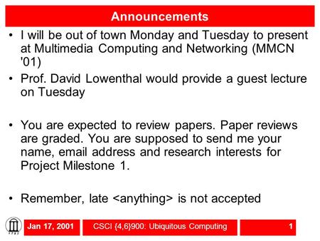 Jan 17, 2001CSCI {4,6}900: Ubiquitous Computing1 Announcements I will be out of town Monday and Tuesday to present at Multimedia Computing and Networking.