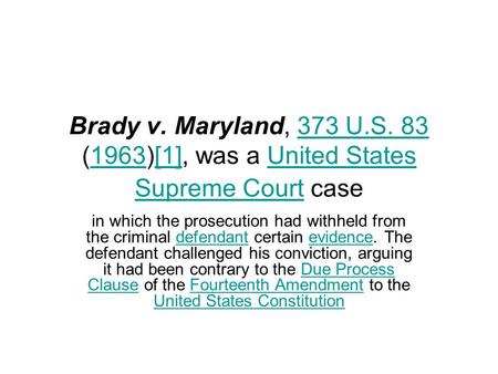 Brady v. Maryland, 373 U.S. 83 (1963)[1], was a United States Supreme Court case in which the prosecution had withheld from the criminal defendant certain.