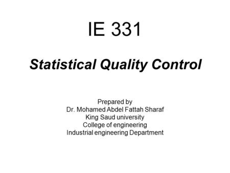 IE 331 Statistical Quality Control Prepared by Dr. Mohamed Abdel Fattah Sharaf King Saud university College of engineering Industrial engineering Department.