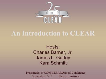 An Introduction to CLEAR Hosts: Charles Barner, Jr. James L. Guffey Kara Schmitt Presented at the 2005 CLEAR Annual Conference September 15-17 Phoenix,