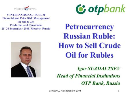 Moscow, 25th September 20081 Petrocurrency Russian Ruble: How to Sell Crude Oil for Rubles Igor SUZDALTSEV Head of Financial Institutions OTP Bank, Russia.