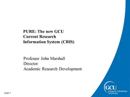 Page 1 PURE: The new GCU Current Research Information System (CRIS) Professor John Marshall Director Academic Research Development.