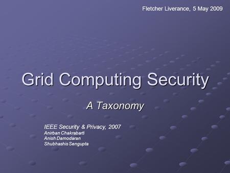 Grid Computing Security A Taxonomy Fletcher Liverance, 5 May 2009 IEEE Security & Privacy, 2007 Anirban Chakrabarti Anish Damodaran Shubhashis Sengupta.