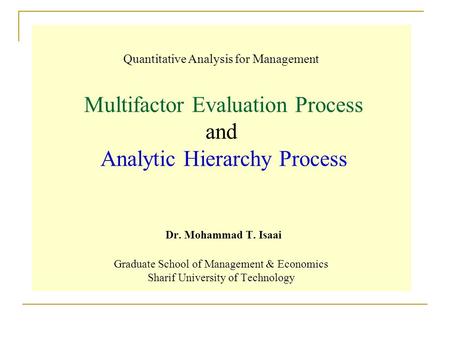 Quantitative Analysis for Management Multifactor Evaluation Process and Analytic Hierarchy Process Dr. Mohammad T. Isaai Graduate School of Management.