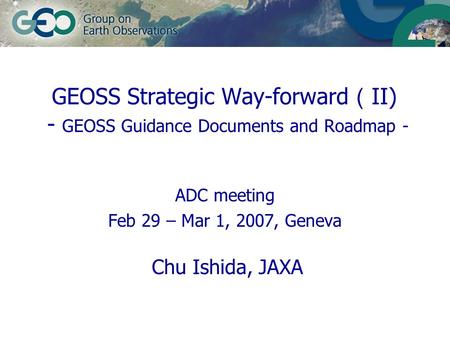 ADC meeting Feb 29 – Mar 1, 2007, Geneva Chu Ishida, JAXA GEOSS Strategic Way-forward （ II) - GEOSS Guidance Documents and Roadmap -