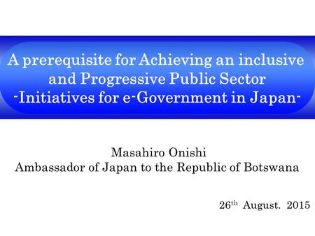 A prerequisite for Achieving an inclusive and Progressive Public Sector -Initiatives for e-Government in Japan- Masahiro Onishi Ambassador of Japan to.