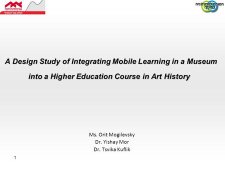 1 A Design Study of Integrating Mobile Learning in a Museum into a Higher Education Course in Art History Ms. Orit Mogilevsky Dr. Yishay Mor Dr. Tsvika.