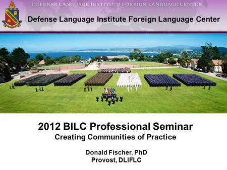 1 Defense Language Institute Foreign Language Center Donald Fischer, PhD Provost, DLIFLC 2012 BILC Professional Seminar Creating Communities of Practice.