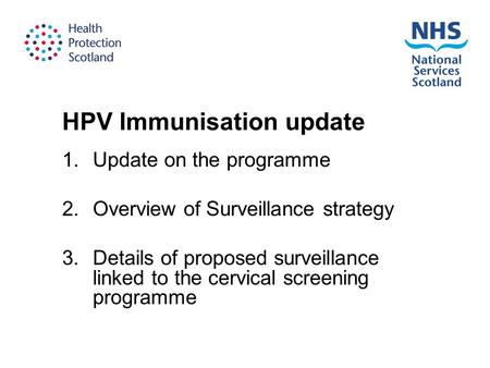 HPV Immunisation update 1.Update on the programme 2.Overview of Surveillance strategy 3.Details of proposed surveillance linked to the cervical screening.