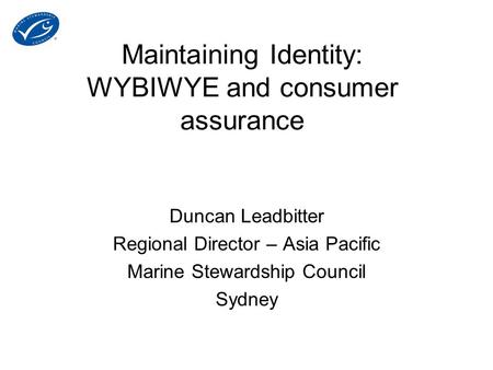 Maintaining Identity: WYBIWYE and consumer assurance Duncan Leadbitter Regional Director – Asia Pacific Marine Stewardship Council Sydney.