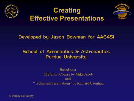 © Purdue University Creating Effective Presentations Developed by Jason Bowman for AAE451 School of Aeronautics & Astronautics Purdue University Based.