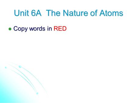 Unit 6A The Nature of Atoms Copy words in RED Copy words in RED.