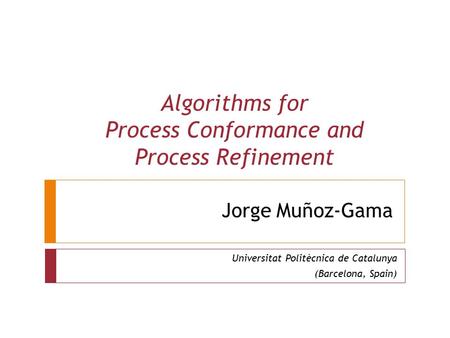 Jorge Muñoz-Gama Universitat Politècnica de Catalunya (Barcelona, Spain) Algorithms for Process Conformance and Process Refinement.