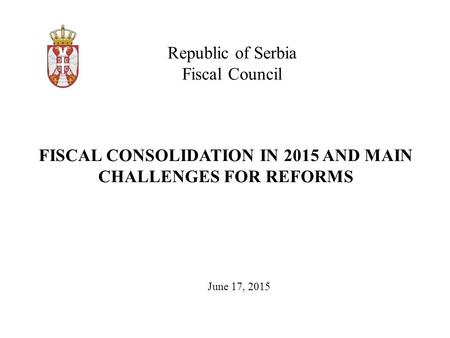 Republic of Serbia Fiscal Council June 17, 2015 FISCAL CONSOLIDATION IN 2015 AND MAIN CHALLENGES FOR REFORMS.