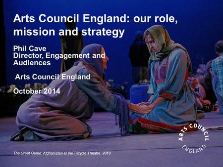 Arts Council England: our role, mission and strategy Phil Cave Director, Engagement and Audiences Arts Council England October 2014 The Great Game: Afghanistan.