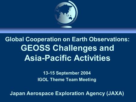 Global Cooperation on Earth Observations: GEOSS Challenges and Asia-Pacific Activities 13-15 September 2004 IGOL Theme Team Meeting Japan Aerospace Exploration.