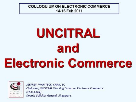 JEFFREY, WAH-TECK, CHAN, SC Chairman, UNCITRAL Working Group on Electronic Commerce (2001-2004) Deputy Solicitor-General, Singapore COLLOQUIUM ON ELECTRONIC.