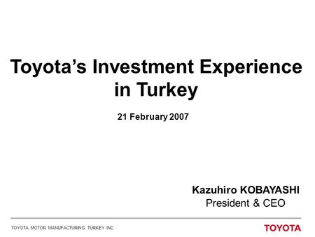 Kazuhiro KOBAYASHI President & CEO TOYOTA MOTOR MANUFACTURING TURKEY INC 21 February 2007 Toyota’s Investment Experience in Turkey.