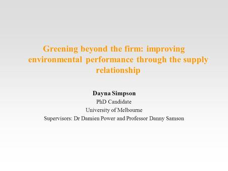 Greening beyond the firm: improving environmental performance through the supply relationship Dayna Simpson PhD Candidate University of Melbourne Supervisors: