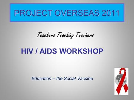 PROJECT OVERSEAS 2011 HIV / AIDS WORKSHOP Education – the Social Vaccine Teachers Teaching Teachers.