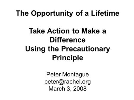 The Opportunity of a Lifetime Take Action to Make a Difference Using the Precautionary Principle Peter Montague March 3, 2008.