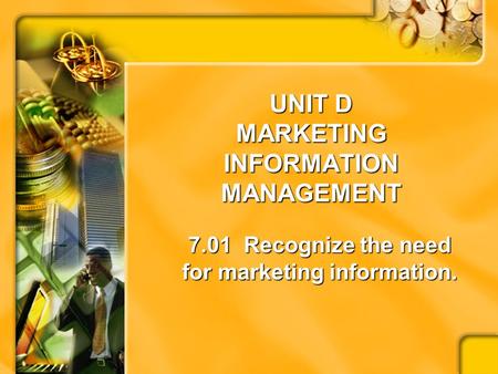 UNIT D MARKETING INFORMATION MANAGEMENT 7.01 Recognize the need for marketing information.