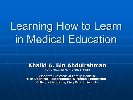 Learning How to Learn in Medical Education Khalid A. Bin Abdulrahman MD, DPHC, ABFM, AF, MHSc (MEd) Associate Professor of Family Medicine Vice Dean for.