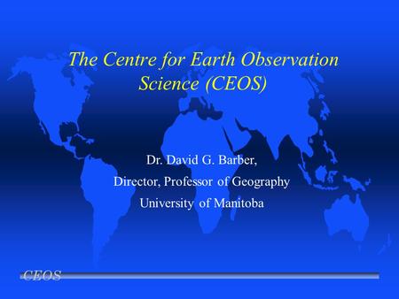 CEOS The Centre for Earth Observation Science (CEOS) Dr. David G. Barber, Director, Professor of Geography University of Manitoba.