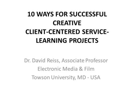 10 WAYS FOR SUCCESSFUL CREATIVE CLIENT-CENTERED SERVICE- LEARNING PROJECTS Dr. David Reiss, Associate Professor Electronic Media & Film Towson University,