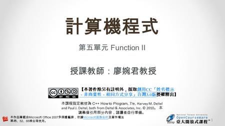 計算機程式 第五單元 Function II 授課教師：廖婉君教授 【本著作除另有註明外，採取創用 CC 「姓名標示 －非商業性－相同方式分享」台灣 3.0 版授權釋出】創用 CC 「姓名標示 －非商業性－相同方式分享」台灣 3.0 版 本課程指定教材為 C++ How to Program, 7/e,