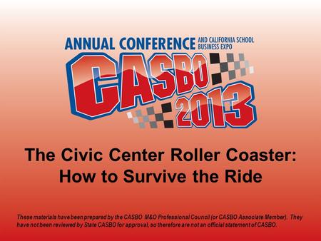 2013 CASBO ANNUAL CONFERENCE & SCHOOL BUSINESS EXPO The Civic Center Roller Coaster: How to Survive the Ride These materials have been prepared by the.