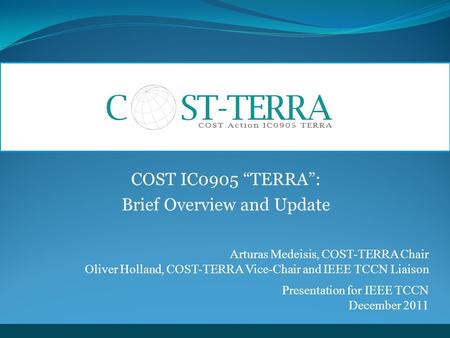 COST IC0905 “TERRA”: Brief Overview and Update Arturas Medeisis, COST-TERRA Chair Oliver Holland, COST-TERRA Vice-Chair and IEEE TCCN Liaison Presentation.