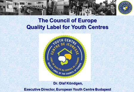 The Council of Europe Quality Label for Youth Centres Dr. Olaf Köndgen, Dr. Olaf Köndgen, Executive Director, European Youth Centre Budapest.