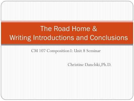 CM 107 Composition I: Unit 8 Seminar Christine Danelski,Ph.D. The Road Home & Writing Introductions and Conclusions.