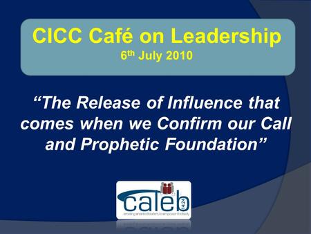 “The Release of Influence that comes when we Confirm our Call and Prophetic Foundation” CICC Café on Leadership 6 th July 2010.