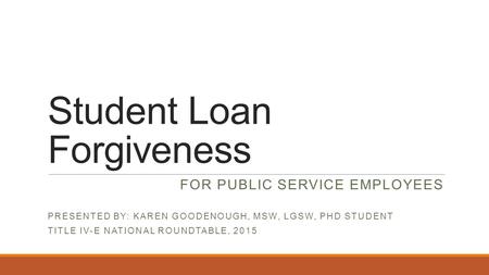 Student Loan Forgiveness FOR PUBLIC SERVICE EMPLOYEES PRESENTED BY: KAREN GOODENOUGH, MSW, LGSW, PHD STUDENT TITLE IV-E NATIONAL ROUNDTABLE, 2015.