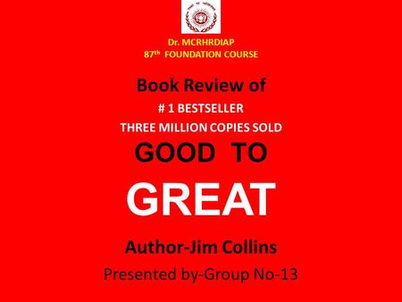 Dr. MCRHRDIAP 87 th FOUNDATION COURSE Book Review of # 1 BESTSELLER THREE MILLION COPIES SOLD GOOD TO GREAT Author-Jim Collins Presented by-Group No-13.