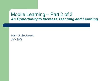 Mobile Learning – Part 2 of 3 An Opportunity to Increase Teaching and Learning Mary G. Beckmann July 2008.