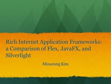 Rich Internet Application Frameworks: a Comparison of Flex, JavaFX, and Silverlight Hi, I am Minseung Kim, the topic that I am going to talk about is Rich.