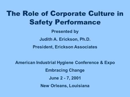 T he R ole of C orporate C ulture in S afety P erformance Presented by Judith A. Erickson, Ph.D. President, Erickson Associates American Industrial Hygiene.