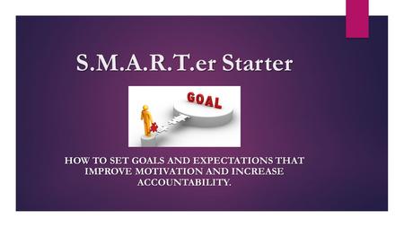 S.M.A.R.T.er Starter HOW TO SET GOALS AND EXPECTATIONS THAT IMPROVE MOTIVATION AND INCREASE ACCOUNTABILITY.