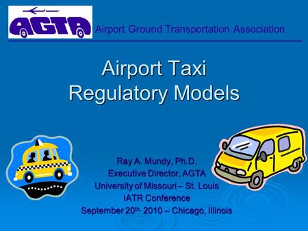 Airport Ground Transportation Association Airport Taxi Regulatory Models Ray A. Mundy, Ph.D. Executive Director, AGTA University of Missouri – St. Louis.