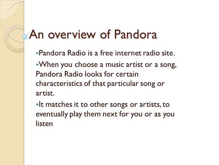 An overview of Pandora  Pandora Radio is a free internet radio site.  When you choose a music artist or a song, Pandora Radio looks for certain characteristics.