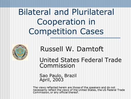 Bilateral and Plurilateral Cooperation in Competition Cases Russell W. Damtoft United States Federal Trade Commission Sao Paulo, Brazil April, 2003 The.