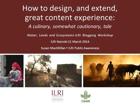 How to design, and extend, great content experience: A culinary, somewhat cautionary, tale Water, Lands and Ecosystems-ILRI Blogging Workshop ILRI Nairobi.