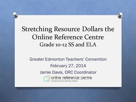 Stretching Resource Dollars the Online Reference Centre Grade 10-12 SS and ELA Greater Edmonton Teachers’ Convention February 27, 2014 Jamie Davis, ORC.