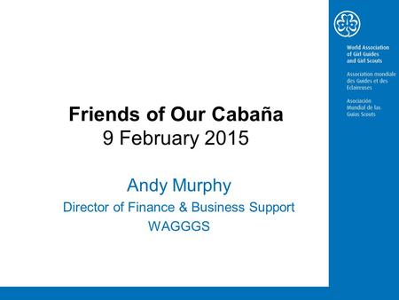 Friends of Our Cabaña 9 February 2015 Andy Murphy Director of Finance & Business Support WAGGGS.