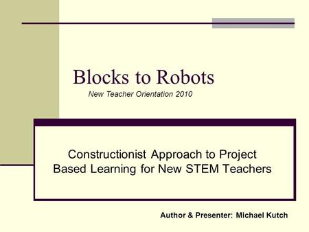 Blocks to Robots Constructionist Approach to Project Based Learning for New STEM Teachers Author & Presenter: Michael Kutch New Teacher Orientation 2010.